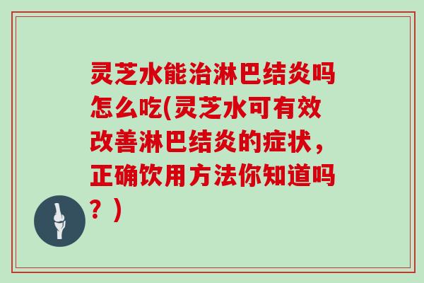 灵芝水能治淋巴结炎吗怎么吃(灵芝水可有效改善淋巴结炎的症状,正确饮用方法你知道吗?)