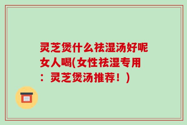 灵芝煲什么祛湿汤好呢女人喝(女性祛湿专用:灵芝煲汤推荐!)