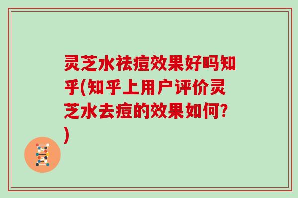 灵芝水祛痘效果好吗知乎(知乎上用户评价灵芝水去痘的效果如何?)