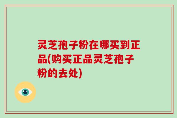灵芝孢子粉在哪买到正品(购买正品灵芝孢子粉的去处)