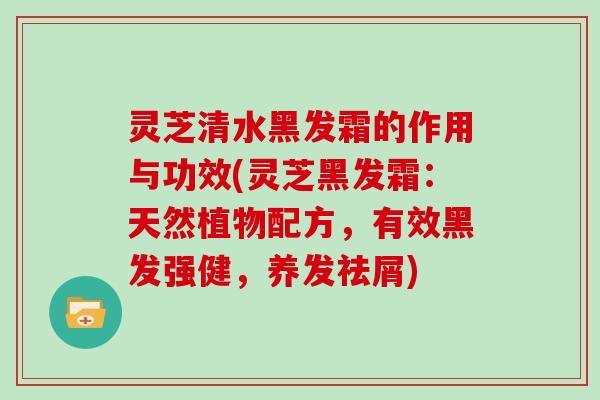 灵芝清水黑发霜的作用与功效(灵芝黑发霜：天然植物配方，有效黑发强健，养发祛屑)