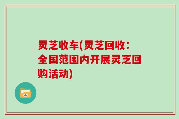 灵芝收车(灵芝回收:全国范围内开展灵芝回购活动)