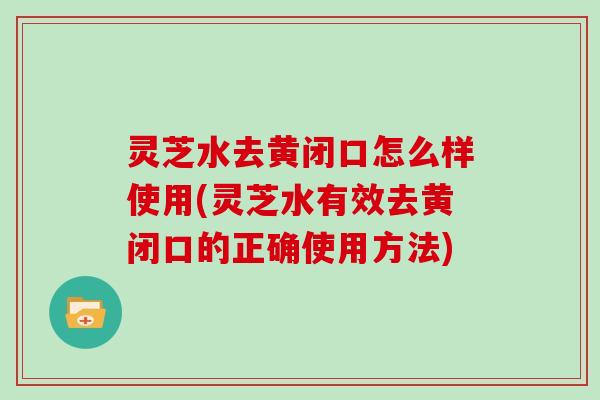 灵芝水去黄闭口怎么样使用(灵芝水有效去黄闭口的正确使用方法)