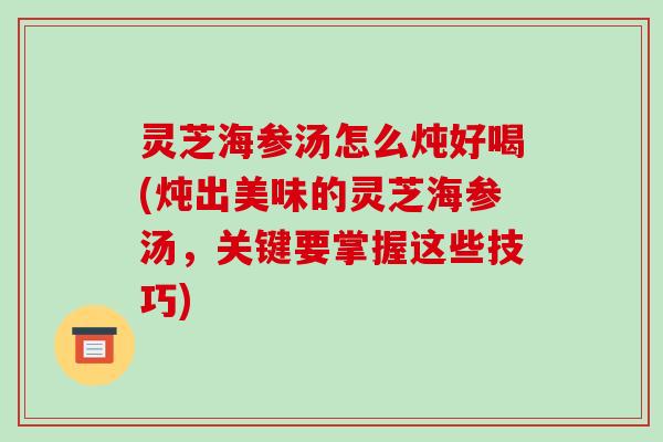 灵芝海参汤怎么炖好喝(炖出美味的灵芝海参汤,关键要掌握这些技巧)