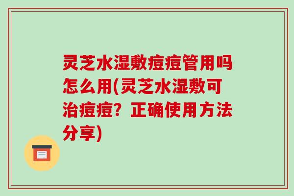 灵芝水湿敷痘痘管用吗怎么用(灵芝水湿敷可治痘痘?正确使用方法分享)