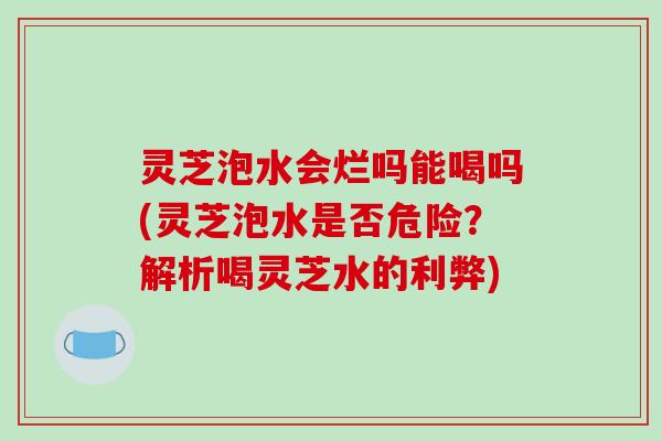 灵芝泡水会烂吗能喝吗(灵芝泡水是否危险?解析喝灵芝水的利弊)