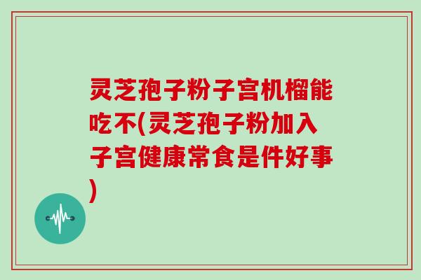 灵芝孢子粉子宫机榴能吃不(灵芝孢子粉加入子宫健康常食是件好事)