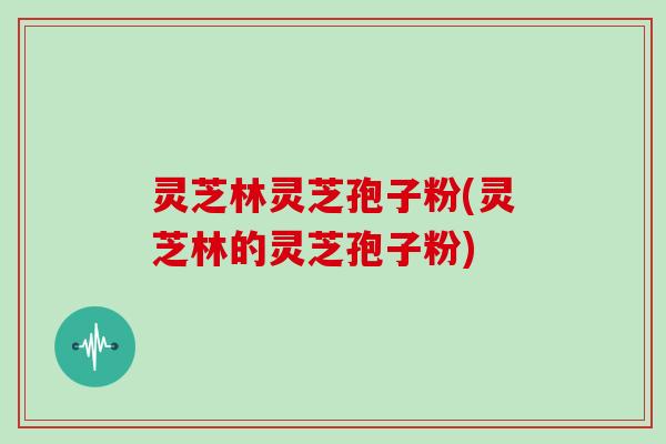 灵芝林灵芝孢子粉(灵芝林的灵芝孢子粉)