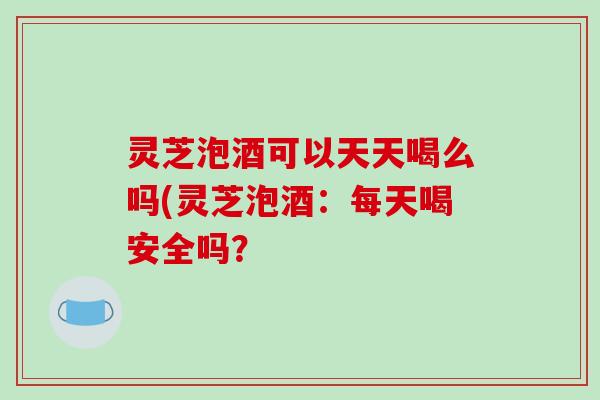 灵芝泡酒可以天天喝么吗(灵芝泡酒:每天喝安全吗?