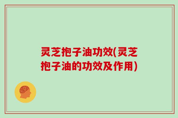 灵芝抱子油功效(灵芝抱子油的功效及作用)