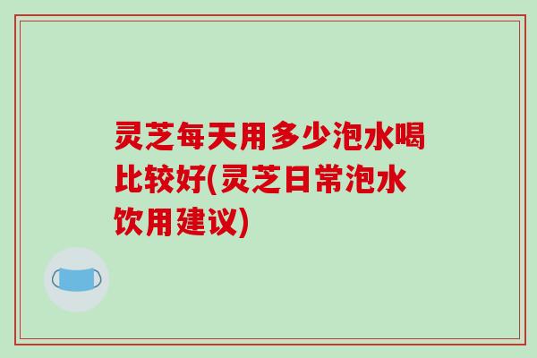 灵芝每天用多少泡水喝比较好(灵芝日常泡水饮用建议)