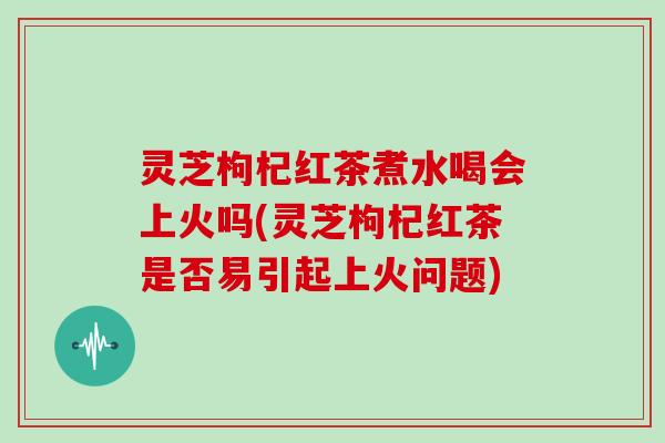 灵芝枸杞红茶煮水喝会上火吗(灵芝枸杞红茶是否易引起上火问题)