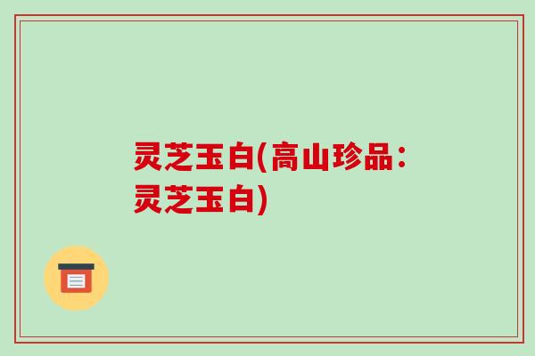 灵芝玉白(高山珍品：灵芝玉白)