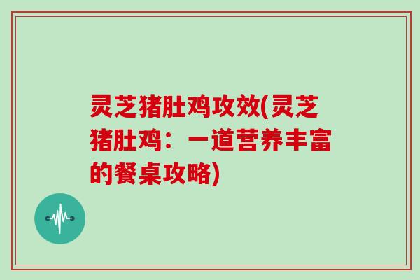 灵芝猪肚鸡攻效(灵芝猪肚鸡:一道营养丰富的餐桌攻略)