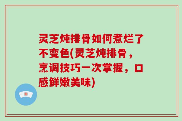 灵芝炖排骨如何煮烂了不变色(灵芝炖排骨，烹调技巧一次掌握，口感鲜嫩美味)