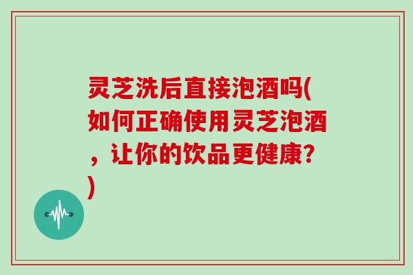 灵芝洗后直接泡酒吗(如何正确使用灵芝泡酒,让你的饮品更健康?)