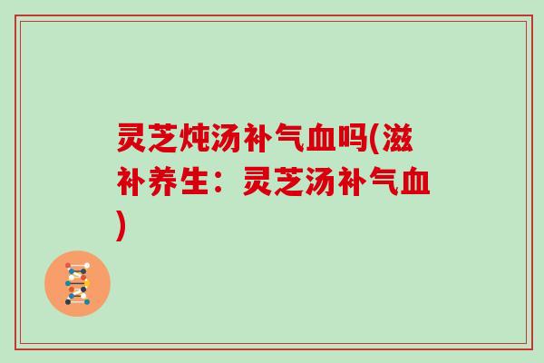 灵芝炖汤补气血吗(滋补养生:灵芝汤补气血)