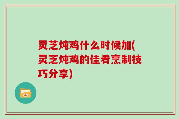 灵芝炖鸡什么时候加(灵芝炖鸡的佳肴烹制技巧分享)