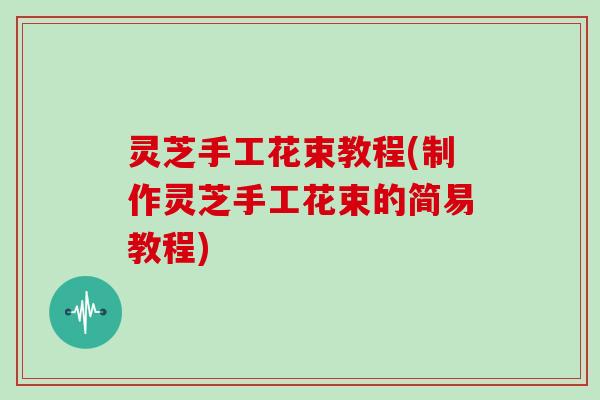 灵芝手工花束教程(制作灵芝手工花束的简易教程)