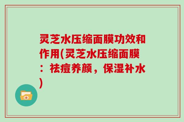 灵芝水压缩面膜功效和作用(灵芝水压缩面膜:祛痘养颜,保湿补水)