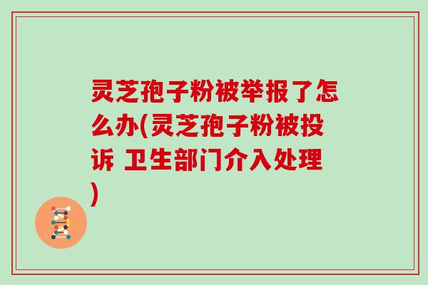 灵芝孢子粉被举报了怎么办(灵芝孢子粉被投诉 卫生部门介入处理)
