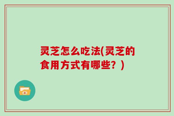 灵芝怎么吃法(灵芝的食用方式有哪些?)