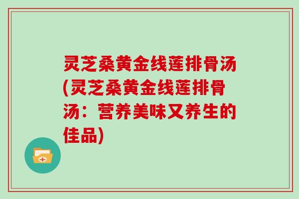 灵芝桑黄金线莲排骨汤(灵芝桑黄金线莲排骨汤：营养美味又养生的佳品)