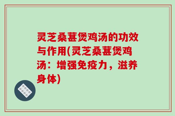 灵芝桑葚煲鸡汤的功效与作用(灵芝桑葚煲鸡汤:增强免疫力,滋养身体)