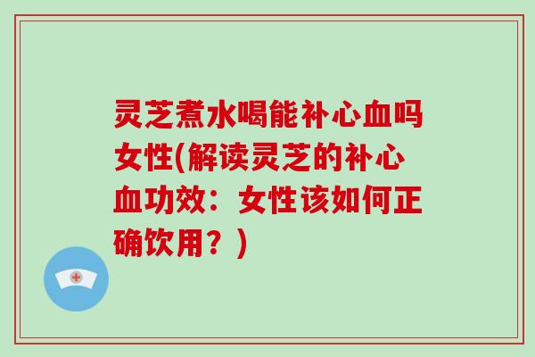 灵芝煮水喝能补心血吗女性(解读灵芝的补心血功效:女性该如何正确饮用?)