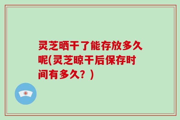 灵芝晒干了能存放多久呢(灵芝晾干后保存时间有多久?)