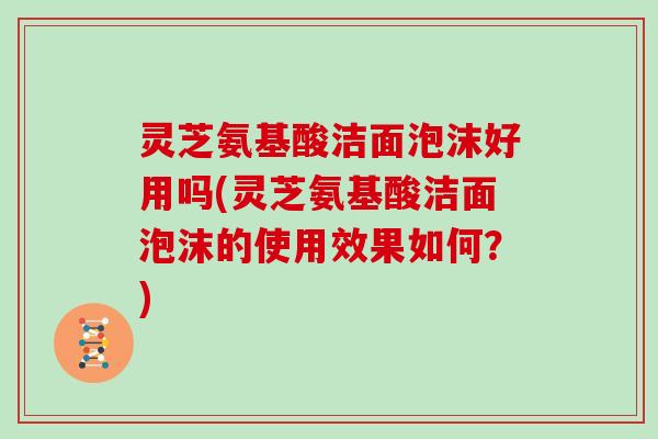 灵芝氨基酸洁面泡沫好用吗(灵芝氨基酸洁面泡沫的使用效果如何?)