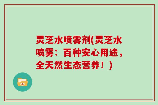 灵芝水喷雾剂(灵芝水喷雾:百种安心用途,全天然生态营养!)
