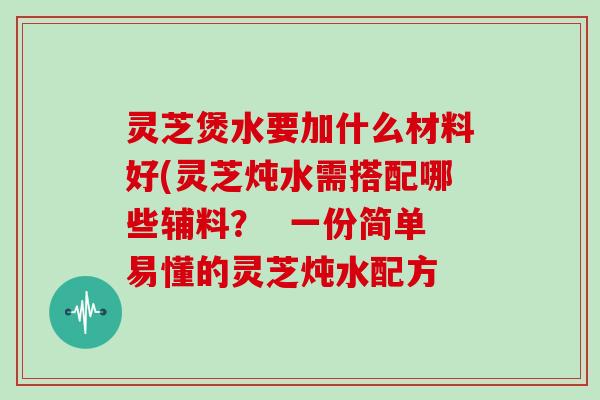 灵芝煲水要加什么材料好(灵芝炖水需搭配哪些辅料? 一份简单易懂的灵芝炖水配方