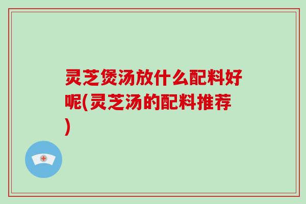 灵芝煲汤放什么配料好呢(灵芝汤的配料推荐)