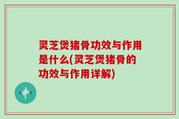灵芝煲猪骨功效与作用是什么(灵芝煲猪骨的功效与作用详解)