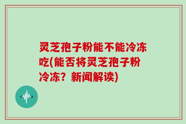 灵芝孢子粉能不能冷冻吃(能否将灵芝孢子粉冷冻?新闻解读)