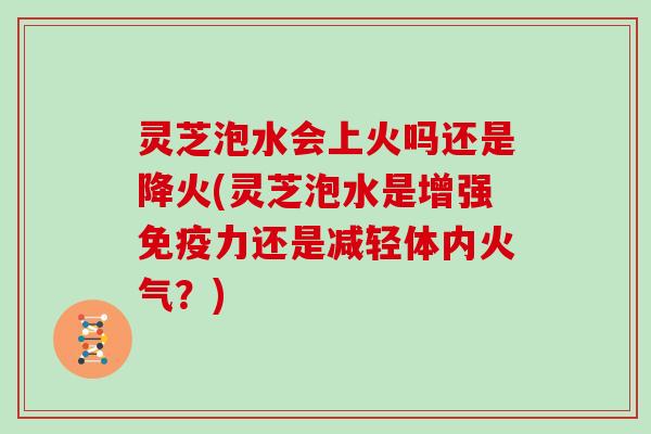 灵芝泡水会上火吗还是降火(灵芝泡水是增强免疫力还是减轻体内火气?)