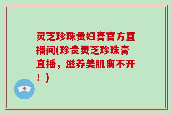 灵芝珍珠贵妇膏官方直播间(珍贵灵芝珍珠膏直播,滋养美肌离不开!)