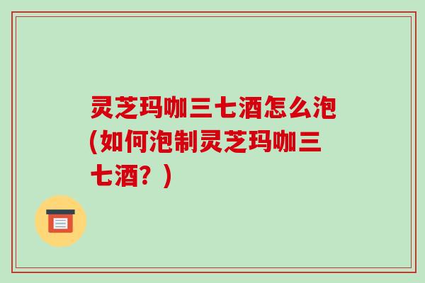 灵芝玛咖三七酒怎么泡(如何泡制灵芝玛咖三七酒?)