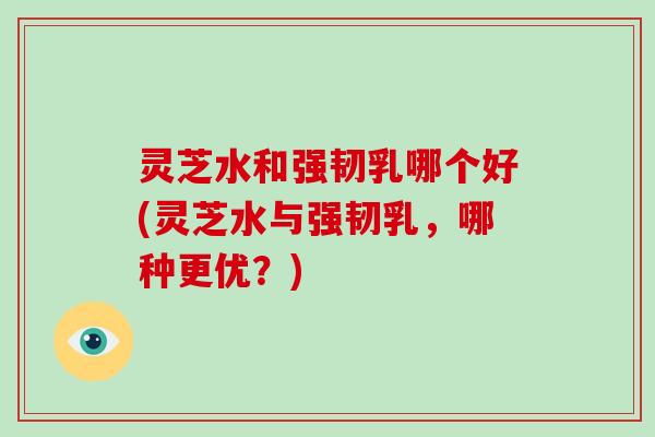 灵芝水和强韧乳哪个好(灵芝水与强韧乳,哪种更优?)