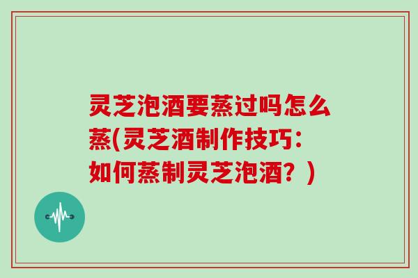 灵芝泡酒要蒸过吗怎么蒸(灵芝酒制作技巧：如何蒸制灵芝泡酒？)