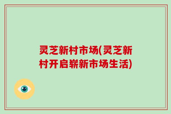 灵芝新村市场(灵芝新村开启崭新市场生活)