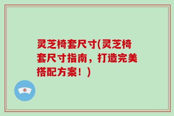 灵芝椅套尺寸(灵芝椅套尺寸指南，打造完美搭配方案！)