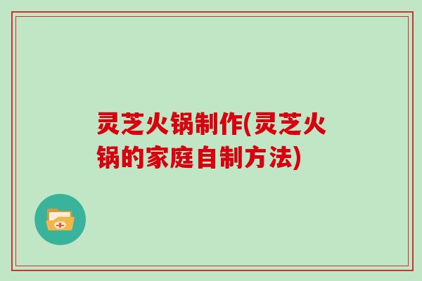 灵芝火锅制作(灵芝火锅的家庭自制方法)