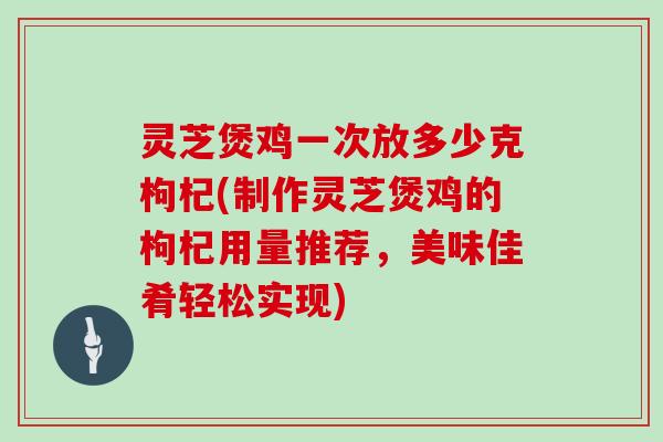 灵芝煲鸡一次放多少克枸杞(制作灵芝煲鸡的枸杞用量推荐,美味佳肴轻松实现)