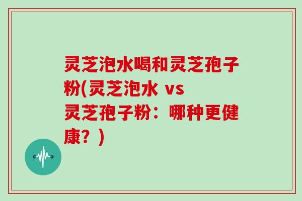 灵芝泡水喝和灵芝孢子粉(灵芝泡水 vs 灵芝孢子粉:哪种更健康?)