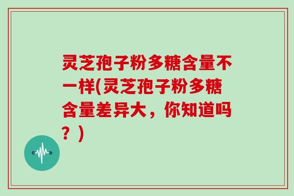 灵芝孢子粉多糖含量不一样(灵芝孢子粉多糖含量差异大，你知道吗？)