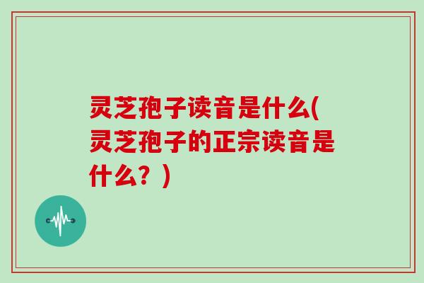 灵芝孢子读音是什么(灵芝孢子的正宗读音是什么?)