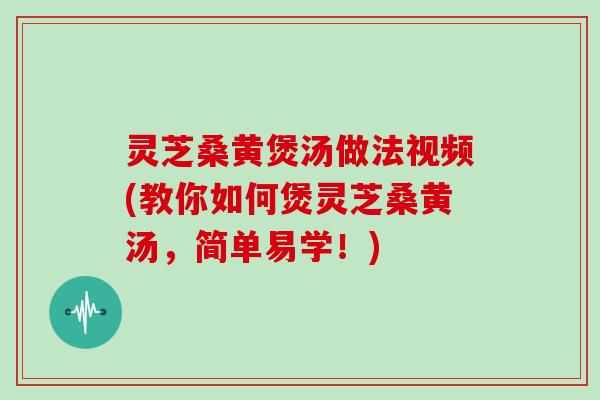 灵芝桑黄煲汤做法视频(教你如何煲灵芝桑黄汤，简单易学！)