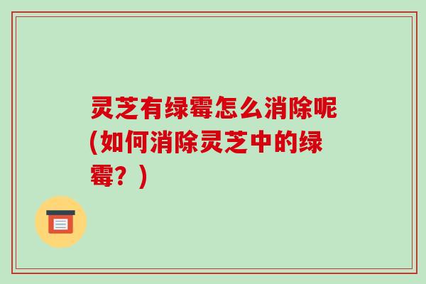 灵芝有绿霉怎么消除呢(如何消除灵芝中的绿霉?)